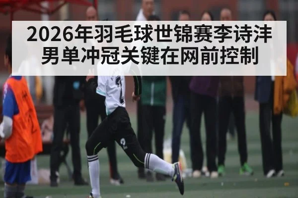 2026年羽毛球世锦赛李诗沣男单冲冠关键在网前控制