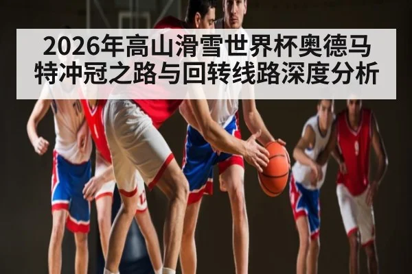 2026年高山滑雪世界杯奥德马特冲冠之路与回转线路深度分析