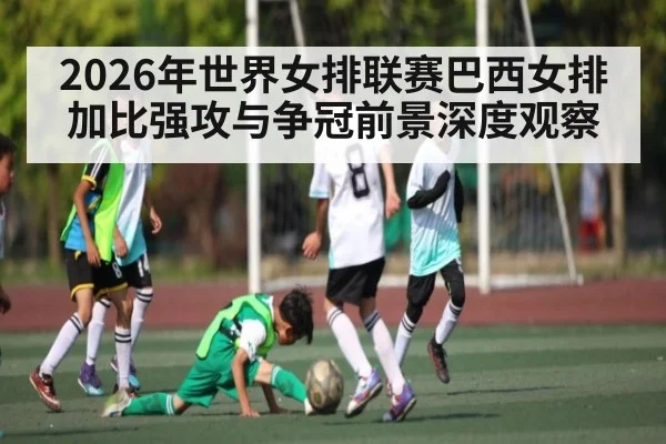 2026年世界女排联赛巴西女排加比强攻与争冠前景深度观察
